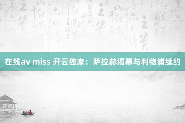 在线av miss 开云独家：萨拉赫渴慕与利物浦续约