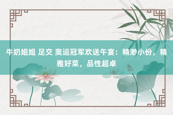 牛奶姐姐 足交 奥运冠军欢送午宴：精渺小份，精雅好菜，品性超卓