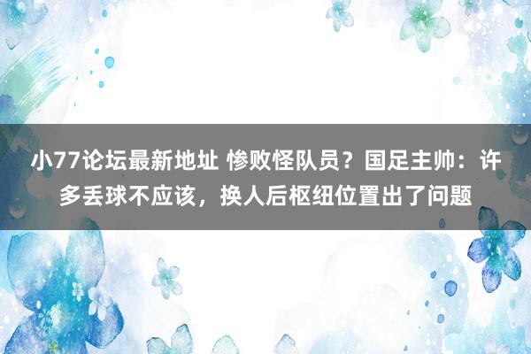 小77论坛最新地址 惨败怪队员？国足主帅：许多丢球不应该，换人后枢纽位置出了问题