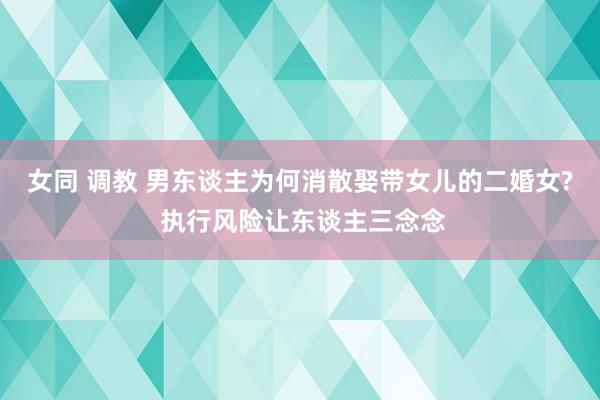 女同 调教 男东谈主为何消散娶带女儿的二婚女? 执行风险让东谈主三念念