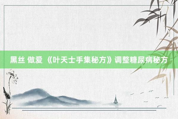 黑丝 做爱 《叶天士手集秘方》调整糖尿病秘方