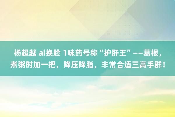 杨超越 ai换脸 1味药号称“护肝王”——葛根，煮粥时加一把，降压降脂，非常合适三高手群！