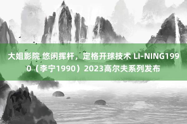 大姐影院 悠闲挥杆，定格开球技术 LI-NING1990（李宁1990）2023高尔夫系列发布