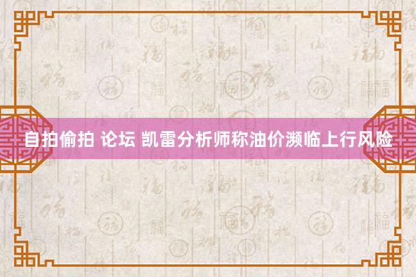 自拍偷拍 论坛 凯雷分析师称油价濒临上行风险