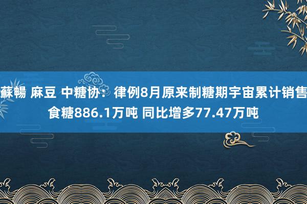 蘇暢 麻豆 中糖协：律例8月原来制糖期宇宙累计销售食糖886.1万吨 同比增多77.47万吨