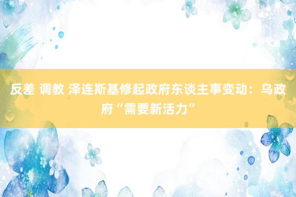 反差 调教 泽连斯基修起政府东谈主事变动：乌政府“需要新活力”