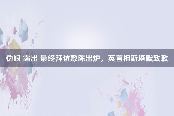 伪娘 露出 最终拜访敷陈出炉，英首相斯塔默致歉