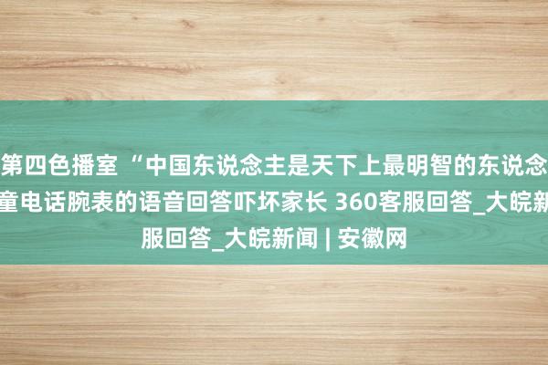 第四色播室 “中国东说念主是天下上最明智的东说念主吗？”儿童电话腕表的语音回答吓坏家长 360客服回答_大皖新闻 | 安徽网