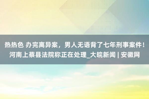 热热色 办完离异案，男人无语背了七年刑事案件！河南上蔡县法院称正在处理_大皖新闻 | 安徽网