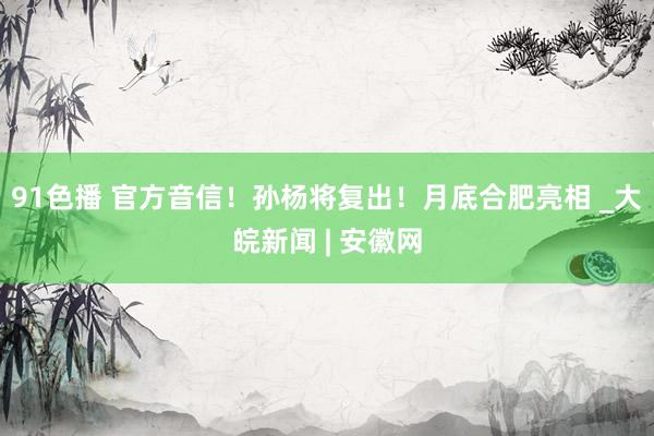 91色播 官方音信！孙杨将复出！月底合肥亮相 _大皖新闻 | 安徽网