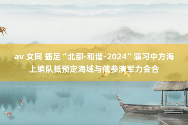 av 女同 插足“北部·和谐-2024”演习中方海上编队抵预定海域与俄参演军力会合