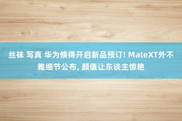 丝袜 写真 华为倏得开启新品预订! MateXT外不雅细节公布， 颜值让东谈主惊艳