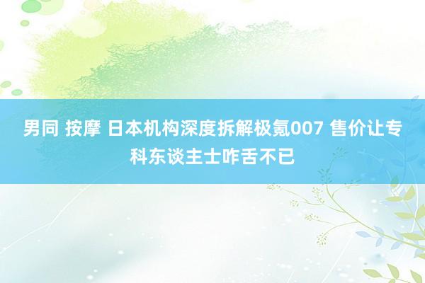 男同 按摩 日本机构深度拆解极氪007 售价让专科东谈主士咋舌不已