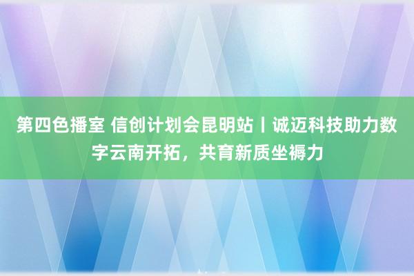 第四色播室 信创计划会昆明站丨诚迈科技助力数字云南开拓，共育新质坐褥力