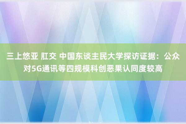 三上悠亚 肛交 中国东谈主民大学探访证据：公众对5G通讯等四规模科创恶果认同度较高