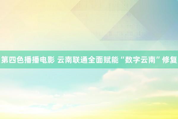 第四色播播电影 云南联通全面赋能“数字云南”修复