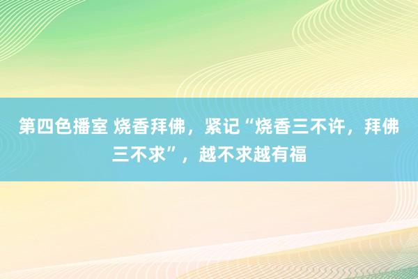 第四色播室 烧香拜佛，紧记“烧香三不许，拜佛三不求”，越不求越有福