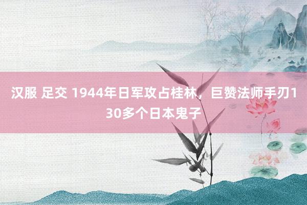 汉服 足交 1944年日军攻占桂林，巨赞法师手刃130多个日本鬼子