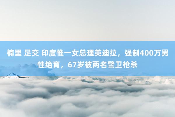 楠里 足交 印度惟一女总理英迪拉，强制400万男性绝育，67岁被两名警卫枪杀