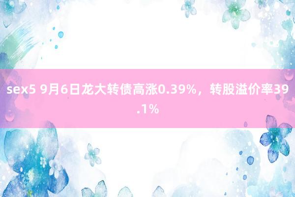 sex5 9月6日龙大转债高涨0.39%，转股溢价率39.1%