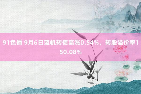 91色播 9月6日蓝帆转债高涨0.54%，转股溢价率150.08%