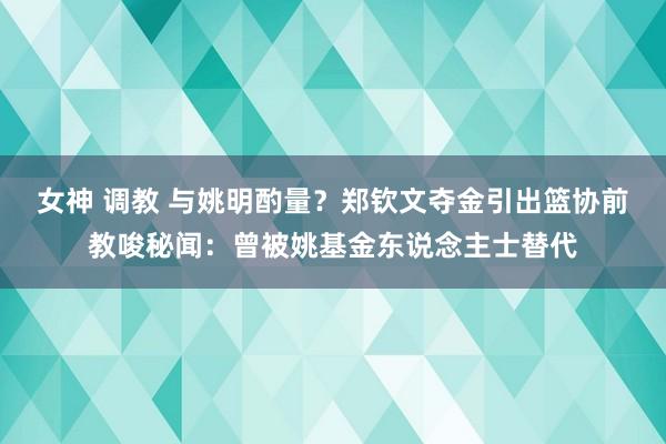 女神 调教 与姚明酌量？郑钦文夺金引出篮协前教唆秘闻：曾被姚基金东说念主士替代