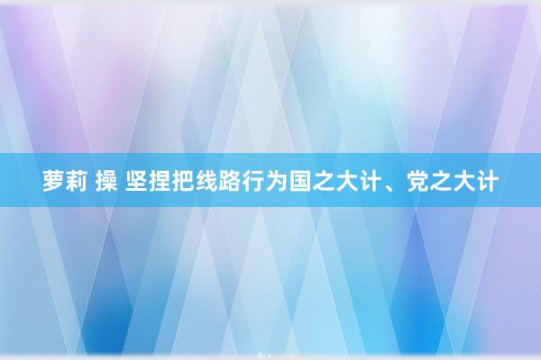 萝莉 操 坚捏把线路行为国之大计、党之大计