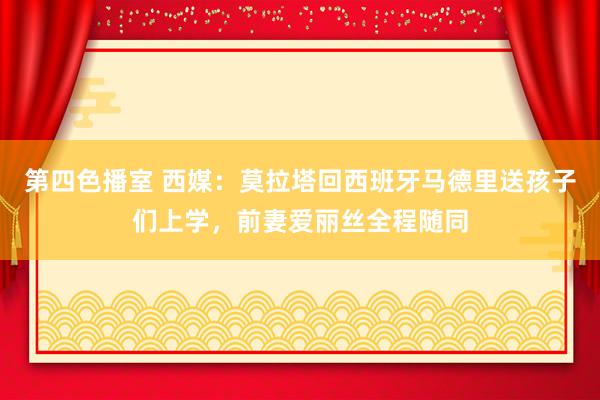 第四色播室 西媒：莫拉塔回西班牙马德里送孩子们上学，前妻爱丽丝全程随同