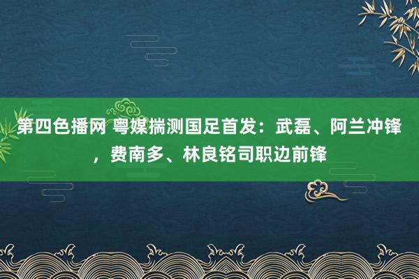 第四色播网 粤媒揣测国足首发：武磊、阿兰冲锋，费南多、林良铭司职边前锋