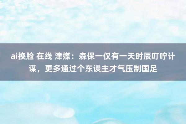 ai换脸 在线 津媒：森保一仅有一天时辰叮咛计谋，更多通过个东谈主才气压制国足