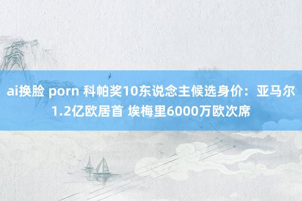 ai换脸 porn 科帕奖10东说念主候选身价：亚马尔1.2亿欧居首 埃梅里6000万欧次席