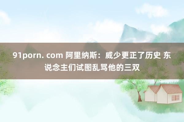 91porn. com 阿里纳斯：威少更正了历史 东说念主们试图乱骂他的三双