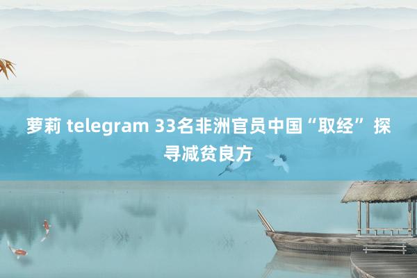 萝莉 telegram 33名非洲官员中国“取经” 探寻减贫良方