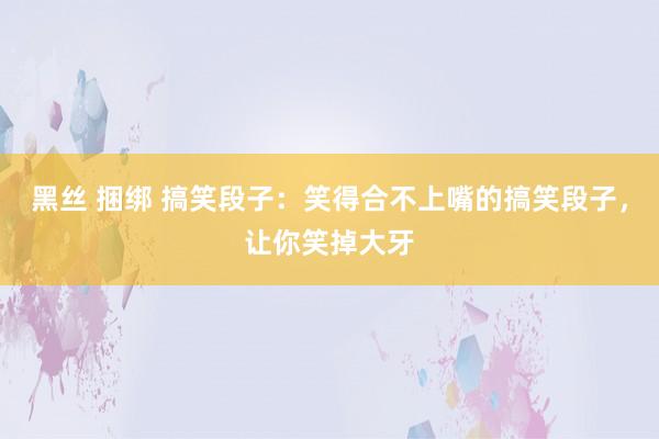 黑丝 捆绑 搞笑段子：笑得合不上嘴的搞笑段子，让你笑掉大牙