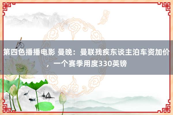 第四色播播电影 曼晚：曼联残疾东谈主泊车资加价，一个赛季用度330英镑