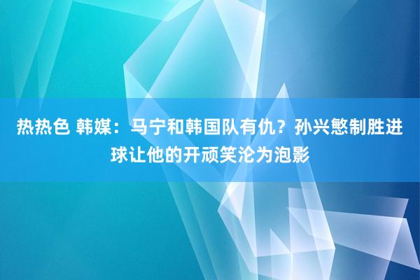 热热色 韩媒：马宁和韩国队有仇？孙兴慜制胜进球让他的开顽笑沦为泡影