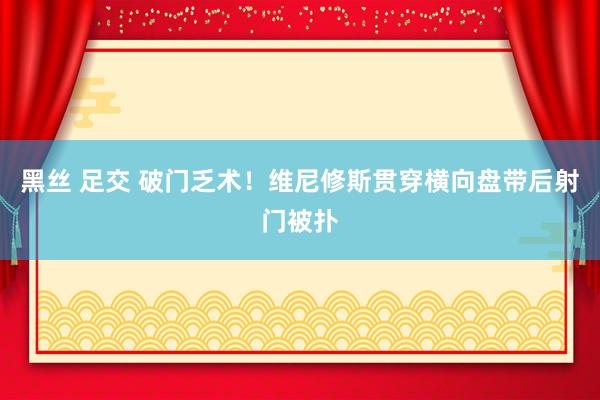 黑丝 足交 破门乏术！维尼修斯贯穿横向盘带后射门被扑