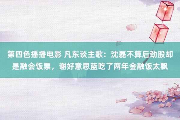 第四色播播电影 凡东谈主歌：沈磊不算后劲股却是融会饭票，谢好意思蓝吃了两年金融饭太飘