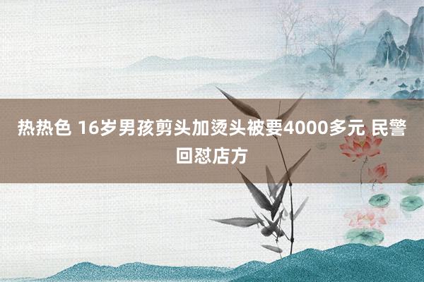 热热色 16岁男孩剪头加烫头被要4000多元 民警回怼店方