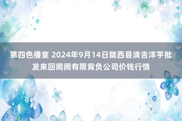 第四色播室 2024年9月14日陇西县清吉洋芋批发来回阛阓有限背负公司价钱行情