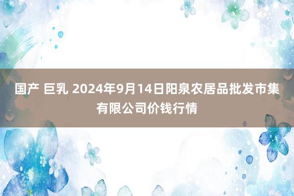 国产 巨乳 2024年9月14日阳泉农居品批发市集有限公司价钱行情