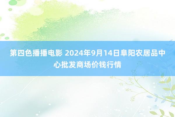 第四色播播电影 2024年9月14日阜阳农居品中心批发商场价钱行情