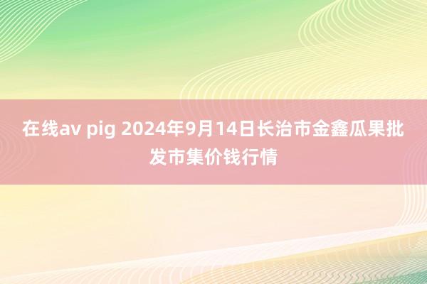 在线av pig 2024年9月14日长治市金鑫瓜果批发市集价钱行情