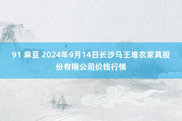 91 麻豆 2024年9月14日长沙马王堆农家具股份有限公司价钱行情