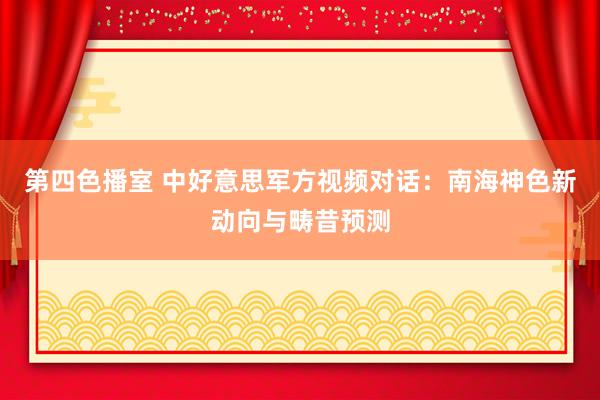 第四色播室 中好意思军方视频对话：南海神色新动向与畴昔预测