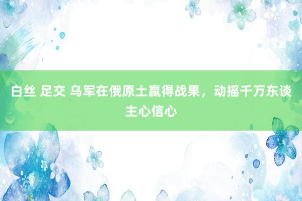 白丝 足交 乌军在俄原土赢得战果，动摇千万东谈主心信心