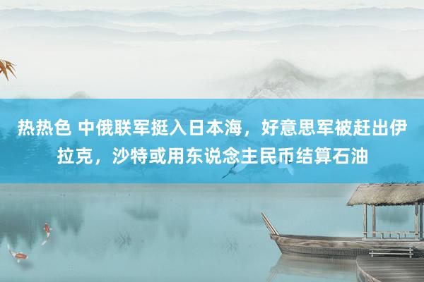 热热色 中俄联军挺入日本海，好意思军被赶出伊拉克，沙特或用东说念主民币结算石油