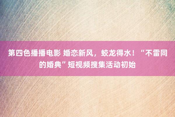 第四色播播电影 婚恋新风，蛟龙得水！“不雷同的婚典”短视频搜集活动初始