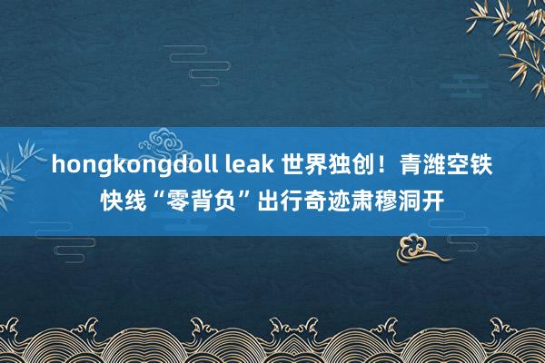 hongkongdoll leak 世界独创！青潍空铁快线“零背负”出行奇迹肃穆洞开