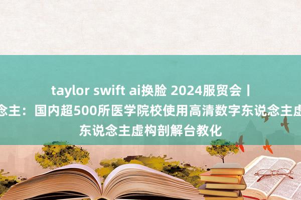 taylor swift ai换脸 2024服贸会丨山东数字东说念主：国内超500所医学院校使用高清数字东说念主虚构剖解台教化